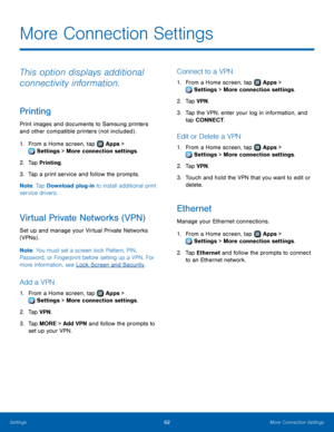 Page 6662More Connection Settings
This option displays additional 
connectivity information.
Printing
Print images and documents to Samsung printers 
and other compatible printers (not included) .
1.
 F
rom a Home screen, tap 
 Apps > 
 Settings  > More connection settings.
2.
 T

ap Printing.
3.
 
T

ap a print service and follow the prompts.
Note : Tap Download plug-in to install additional print 
service drivers.
Virtual Private Networks (VPN)
Set up and manage your Virtual Private Networks 
(VPNs) .
Note :...