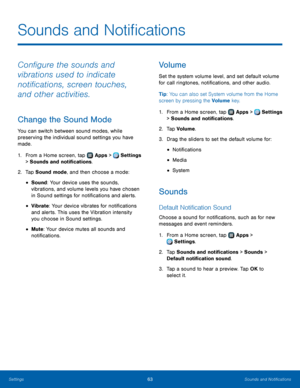 Page 6763Sounds and Notifications
Configure the sounds and 
vibrations used to indicate 
notifications, screen touches, 
and other activities.
Change the Sound Mode
You can switch between sound modes, while 
preserving the individual sound settings you have 
made.
1.
 F
rom a Home screen, tap 
 Apps >  Settings  
> Sounds and notifications.
2.
 T

ap Sound mode, and then choose a mode:
• Sound: Your device uses the sounds, 
vibrations, and volume levels you have chosen 
in Sound settings for notifications and...