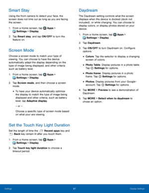 Page 7167Display Settings
Smart Stay
Using the front camera to detect your face, the 
screen does not time out as long as you are facing 
the screen.
1.
 F
rom a Home screen, tap 
 Apps > 
 Settings  > Display.
2.
 T

ap Smart stay, and tap ON/OFF to turn the 
feature
  on.
Screen Mode
Choose a screen mode to match your type of 
viewing. You can choose to have the device 
automatically adapt the display depending on the 
type of image being displayed, and other criteria 
such as battery level.
1.
 F

rom a Home...