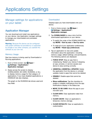 Page 7369Applications Settings
Applications Settings
Manage settings for applications 
on your tablet.
Application Manager
You can download and install new applications 
on your device. Use Application manager settings 
to manage your downloaded and preloaded 
applications.
Warning: Because this device can be configured 
with system software not provided by or supported 
by Google or any other company, you operate this 
software at your own risk.
Memory Usage
See how memory is being used by Downloaded or...