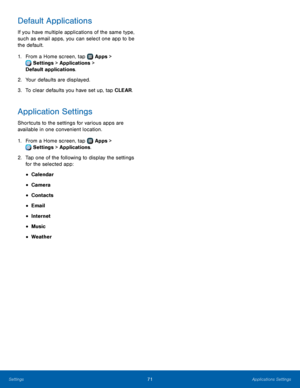 Page 7571Applications Settings
Default Applications
If you have multiple applications of the same type, 
such as email apps, you can select one app to be 
the default.
1.
 F
rom a Home screen, tap 
 Apps > 
 Settings  > Applications > 
Default applications.
2.
 Y

our defaults are displayed.
3.
 
T

o clear defaults you have set up, tap CLEAR.
Application Settings
Shortcuts to the settings for various apps are 
available in one convenient location.
1.
 F
 rom a Home screen, tap 
 Apps > 
 Settings  >...