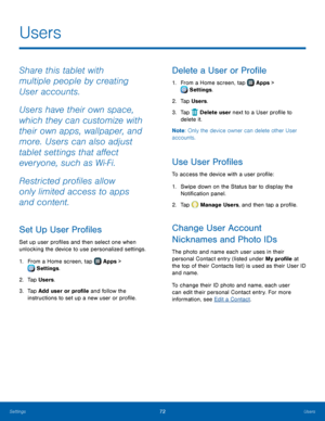 Page 7672Users
Users
Share this tablet with 
multiple people by creating 
User accounts.
Users have their own space, 
which they can customize with 
their own apps, wallpaper, and 
more. Users can also adjust 
tablet settings that affect 
everyone, such as Wi‑ Fi.
Restricted profiles allow 
only limited access to apps 
and content.
Set Up User Profiles
Set up user profiles and then select one when 
unlocking the device to use personalized settings. 
1.
 F

rom a Home screen, tap 
 Apps > 
 Settings .
2.
 T

ap...