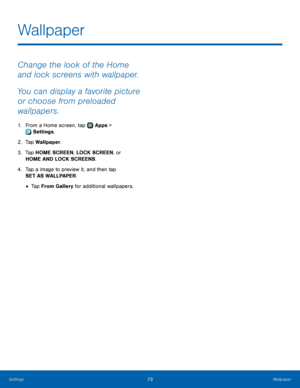 Page 7773Wallpaper
Change the look of the Home 
and lock screens with wallpaper. 
You can display a favorite picture 
or choose from preloaded 
wallpapers.
1. From a Home screen, tap  Apps > 
 Settings.
2.
 T

ap Wallpaper.
3.
 
T

ap HOME SCREEN, LOCK SCREEN, or 
HOME AND LOCK SCREENS.
4.
 
T

ap a image to preview it, and then tap 
SET AS WALLPAPER.
• Tap From Gallery for additional wallpapers.
Wallpaper 
Settings  