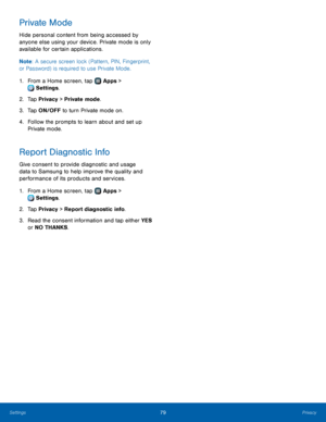 Page 8379Privacy
Private Mode
Hide personal content from being accessed by 
anyone else using your device. Private mode is only 
available for certain applications.
Note: A secure screen lock (Pattern, PIN, Fingerprint, 
or Password) is required to use Private Mode.
1.
 F

rom a Home screen, tap 
 Apps > 
 Settings .
2.
 T

ap Privacy > Private mode.
3.
 
T

ap ON/OFF to turn Private mode on.
4.
 
F

ollow the prompts to learn about and set up 
Private mode.
Report Diagnostic Info
Give consent to provide...