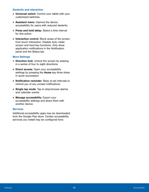 Page 8581Accessibility
Dexterity and interaction
• Universal switch: Control your tablet with your 
customized switches.
• Assistant menu: Improve the device 
accessibility for users with reduced dexterity.
• Press and hold delay: Select a time interval 
for this action.
• Interaction control: Block areas of the screen 
from touch interaction. Disable Auto rotate 
screen and hard key functions. Only show 
application notifications in the Notification 
panel and the Status bar. 
More Settings
• Direction lock:...
