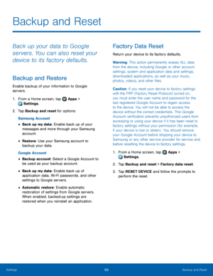 Page 8783Backup and Reset
Backup and Reset
Back up your data to Google 
servers. You can also reset your 
device to its factory defaults.
Backup and Restore
Enable backup of your information to Google 
servers.
1. From a Home screen, tap  Apps > 
 Settings.
2.
 T

ap Backup and reset for options:
Samsung Account
• Back up my data: Enable back up of your 
messages and more through your Samsung 
account.
• Restore : Use your Samsung account to 
backup your data.
Google Account
• Backup account: Select a Google...