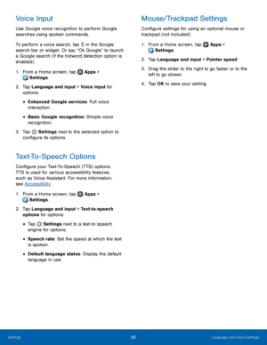 Page 8985Language and Input Settings
Voice Input
Use Google voice recognition to perform Google 
searches using spoken commands.
To perform a voice search, tap 
 in the Google 
search bar or widget. Or say “Ok Google” to launch 
a Google search (if the hotword detection option is 
enabled) .
1.
 F

rom a Home screen, tap 
 Apps > 
 Settings .
2.
 T

ap Language and input > Voice input for 
options.
• Enhanced Google services: Full voice 
interaction.
• Basic Google recognition: Simple voice 
recognition.
3....