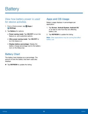 Page 9086Battery
View how battery power is used 
for device activities.
1. From a Home screen, tap  Apps > 
 Settings.
2.
 T

ap Battery for options:
• Power saving mode: Tap ON/OFF to turn the 
feature   on, and customize options.
• Ultra power saving mode: Tap ON/OFF to 
turn the feature   on.
• Display battery percentage: Display the 
battery charge percentage next to the battery 
icon on the Status bar.
Battery Chart
The battery level displays as a percentage. The 
amount of time the battery has been used...