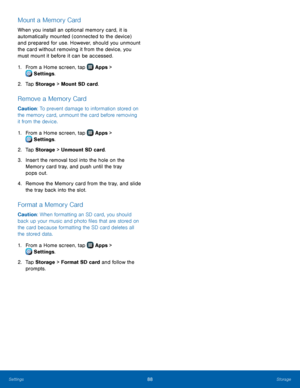 Page 9288Storage
Mount a Memory Card
When you install an optional memory card, it is 
automatically mounted (connected to the device) 
and prepared for use. However, should you unmount 
the card without removing it from the device, you 
must mount it before it can be accessed.
1.
 F
rom a Home screen, tap 
 Apps > 
 Settings .
2.
 T

ap Storage  > Mount SD card.
Remove a Memory Card
Caution: To prevent damage to information stored on 
the memory card, unmount the card before removing 
it from the device.
1.
 F...