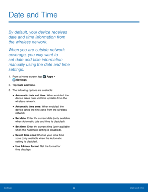 Page 9490Date and Time
By default, your device receives 
date and time information from 
the wireless network.
When you are outside network 
coverage, you may want to 
set date and time information 
manually using the date and time 
settings.
1. From a Home screen, tap  Apps > 
 Settings.
2.
 T

ap Date and time.
3.
 
T

he following options are available:
• Automatic date and time: When enabled, the 
device takes date and time updates from the 
wireless network.
• Automatic time zone: When enabled, the 
device...