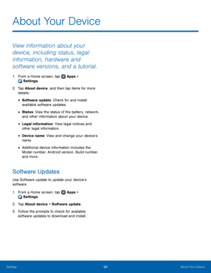 Page 9692About Your Device
About Your Device
View information about your 
device, including status, legal 
information, hardware and 
software versions, and a tutorial.
1. From a Home screen, tap  Apps > 
 Settings.
2.
 T

ap About device, and then tap items for more 
details:
• Software update: Check for and install 
available software updates.
• Status: View the status of the battery, network, 
and other information about your device.
• Legal information: View legal notices and 
other legal information.
•...