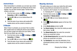 Page 101Changing Your Settings       94
Android Beam
When Android Beam is activated, you can beam app content 
to another NFC-capable device by holding the devices close 
together. You can beam browser pages, YouTube videos, 
contacts, and more.1. From the Home screen, tap    ➔ 
Settings ➔  
Connections ➔ NFC ➔ Android Beam.
2. Ta p  t h e  
OFF / ON icon to turn Android Beam ON 
.
3. Touch the back of your device with another NFC-
capable device and the content is transferred.
S Beam
When S Beam is activated,...