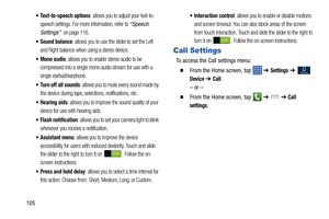 Page 112105
 Text-to-speech options: allows you to adjust your text-to-
speech settings. For more information, refer to 
“Speech 
Settings”
  on page 116.
 Sound balance: allows you to use the slider to set the Left 
and Right balance when using a stereo device.
 Mono audio: allows you to enable stereo audio to be 
compressed into a single mono audio stream for use with a 
single earbud/earphone.
 Turn off all sounds: allows you to mute every sound made by 
the device during taps, selections, notifications,...