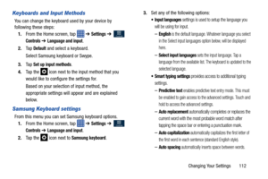 Page 119Changing Your Settings       112
Keyboards and Input Methods
You can change the keyboard used by your device by 
following these steps:1. From the Home screen, tap    ➔ 
Settings ➔  
Controls ➔ Language and input.
2. Ta p  
Default and select a keyboard.
Select Samsung keyboard or Swype.
3. Ta p  
Set up input methods.
4. Ta p  t h e  
 icon next to the input method that you 
would like to configure the settings for.
Based on your selection of input method, the 
appropriate settings will appear and are...