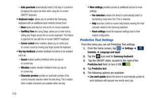 Page 120113
–Auto punctuate automatically inserts a full stop in a sentence 
by tapping the space bar twice when using the on-screen 
QWERTY keyboard. 
: allows you to combine the Samsung 
keyboard with an additional input method choose from:
–None leaves text input as only via the on-screen keyboard.
–SwiftKey Flow like using Swipe, allows you to enter text by 
sliding your fingers across the on-screen keyboard. This feature 
is optimized for use with the on-screen QWERTY keyboard. 
–Cursor control when...