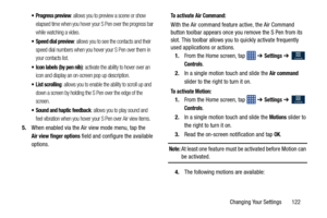 Page 129Changing Your Settings       122
 Progress preview: allows you to preview a scene or show 
elapsed time when you hover your S Pen over the progress bar 
while watching a video.
 Speed dial preview: allows you to see the contacts and their 
speed dial numbers when you hover your S Pen over them in 
your contacts list.
 Icon labels (by pen nib): activate the ability to hover over an 
icon and display an on-screen pop up description.
 List scrolling: allows you to enable the ability to scroll up and 
down a...