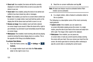 Page 130123
Direct call: Once enabled, the device will dial the currently 
displayed on-screen Contact entry as soon as you place the 
device to your ear. 
Smart alert: Once enabled, pickup the device to be alerted and 
notified of you have missed any calls or messages. 
Zoom: Once enabled, you must be on a screen where content can 
be zoomed. In a single motion, touch and hold two points on the 
display then tilt the device back and forth to zoom in or out. 
Browse an image: Once enabled, touch and hold a...