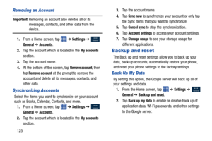 Page 132125
Removing an Account
Important! Removing an account also deletes all of its messages, contacts, and other data from the 
device.
1. From a Home screen, tap    ➔ Settings  ➔ 
 
General ➔ Accounts.
2. Tap the account which is located in the 
My accounts 
section.
3. Tap the account name.
4. At the bottom of the screen, tap 
Remove account, then 
tap 
Remove account at the prompt to remove the 
account and delete all its messages, contacts, and 
other data.
Synchronizing Accounts
Select the items you...