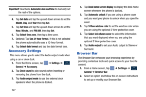 Page 134127
Important! Deactivate Automatic date and time to manually set the rest of the options.
4. Ta p  
Set date and tap the up and down arrows to set the 
Month, Day, and Ye a r then tap Set.
5. Ta p  
Set time and tap the up and down arrows to set the 
Hour, Minute, and PM/AM, then tap Set.
6. Ta p  
Select time zone, then tap a time zone.
7. Optional: Tap 
Use 24-hour format. If this is not selected 
the phone automatically  uses a 12-hour format.
8. Ta p  
Select date format and tap the date format...