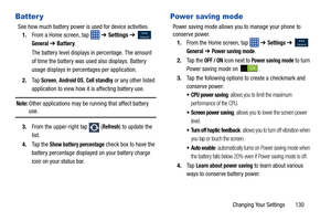 Page 137Changing Your Settings       130
Batter y
See how much battery power is used for device activities.1. From a Home screen, tap    ➔ Settings ➔  
 
General ➔ Battery .
The battery level displays in percentage. The amount 
of time the battery was used also displays. Battery 
usage displays in percentages per application.
2. Ta p  
Screen, Android OS, Cell standby or any other listed 
application to view how it  is affecting battery use.
Note: Other applications may be running that affect battery use.
3....