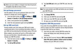 Page 139Changing Your Settings       132
Tip: Make sure your battery is charged more than 80 percent. Encryption may take an hour or more.
Set up/change password
Use this option to set up your password when one is first 
required or change your current password. 
1. From the Home screen, tap    ➔ 
Settings ➔   
General ➔ Security ➔ Set up/change password.
2. Enter a new password and tap 
Confirm.
3. Enter the new password again and tap 
Confirm.
Set up SIM card lock
Prevent another user from us ing your SIM card...