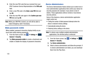 Page 1401333.
Enter the new PUK code that you received from your 
AT&T Customer Service Representative in the 
PUK code 
field.
4. Enter a new PIN code in the 
Enter a new PIN field and 
tap 
OK.
5. Enter the new PIN code again in the 
Confirm your new 
PIN 
field and tap OK.
Note: While your SIM PIN is locked, you will still be able to make Emergency calls if necessary.
Make passwords visible
When enabled, password characters display briefly as you 
touch them while entering passwords. 1. From the Home screen,...