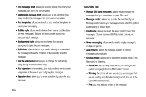 Page 152145
 Text message limit: allows you to set a limit on how many text 
messages can be in one conversation.
 Multimedia message limit: allows you to set a limit on how 
many multimedia messages can be in one conversation.
 Text templates: allows you to edit or add new text templates to 
use in your messaging.
 Bubble style: allows you to choose from several bubble styles 
for your messages. Bubbles are the rounded boxes that 
surround each message.
 Background style: allows you to choose from several...