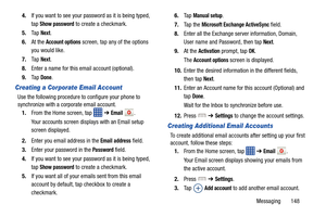 Page 155Messaging       148
4.
If you want to see your password as it is being typed, 
tap 
Show password to create a checkmark.
5. Ta p  
Next.
6. At the 
Account options screen, tap any of the options 
you would like.
7. Ta p  
Next.
8. Enter a name for this email account (optional).
9. Ta p  
Done.
Creating a Corporate Email Account
Use the following procedure to  configure your phone to 
synchronize with a co rporate email account.
1. From the Home screen, tap 
 ➔ Email .
Your accounts screen displays with...