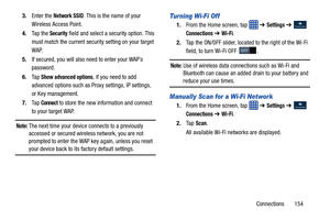 Page 161Connections       154
3.
Enter the 
Network SSID. This is the name of your 
Wireless Access Point.
4. Ta p  t h e  
Security field and select a security option. This 
must match the current security setting on your target 
WAP.
5. If secured, you will also need to enter your WAP’s 
password.
6. Ta p  
Show advanced options, if you need to add 
advanced options such as Pr oxy settings, IP settings, 
or Key management.
7. Ta p  
Connect to store the new information and connect 
to your target WAP.
Note:...