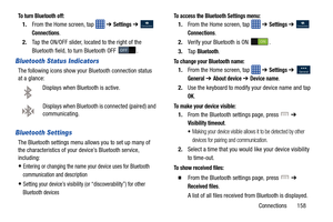Page 165Connections       158
To turn Bluetooth off:
1.From the Home screen, tap    ➔ Settings ➔  
Connections.
2. Tap the ON/OFF slider, located to the right of the 
Bluetooth field, to  turn Bluetooth OFF  .
Bluetooth Status Indicators
The following icons show your Bluetooth connection status 
at a glance:
Displays when Bluetooth is active.
Displays when Bluetooth is  connected (paired) and 
communicating.
Bluetooth Settings
The Bluetooth settings menu a llows you to set up many of 
the characteristics of your...