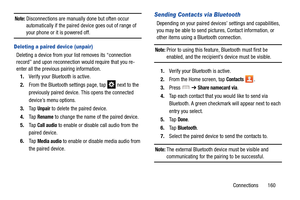 Page 167Connections       160
Note: Disconnections are manually done but often occur 
automatically if the paired de vice goes out of range of 
your phone or it is powered off.
Deleting a paired device (unpair)
Deleting a device from your list removes its “connection 
record” and upon reconnection  would require that you re-
enter all the previous pairing information.
1. Verify your Bluetooth is active.
2. From the Bluetooth settings page, tap   next to the 
previously paired device.  This opens the connected...