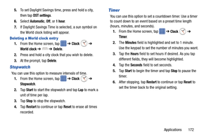 Page 179Applications       172
5.
To set Daylight Savings time, press and hold a city, 
then tap  
DST settings.
6. Select 
Automatic, Off, or 1 hour.
7. If Daylight Savings Time is selected, a sun symbol on 
the World clock listing will appear.
Deleting a World clock entr y
1.From the Home screen, tap    ➔ Clock  ➔ 
World clock ➔  ➔ Delete.
2. Press and hold a city clock that you wish to delete.
3. At the prompt, tap 
Delete.
Stopwatch
You can use this option to measure intervals of time. 
1. From the Home...