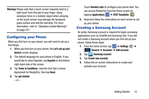 Page 19Getting Started       12
Warning! Please note that a touch screen responds best to a light touch from the pad of your finger. Using 
excessive force or a metallic object when pressing 
on the touch screen may damage the tempered 
glass surface and void the warranty. For more 
information, refer to “Standard Limited Warranty”   
on page 231.
Configuring your Phone
When you first turn on your phone, you will need to set up a 
few things.
1. When you first turn on your phone, the 
Let’s set up your...