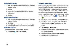 Page 186179
Editing Bookmarks
1.From the Bookmarks page, tap and hold the bookmark 
you want to edit.
2. Ta p  
Edit.
3. Use the on-screen keypad to  edit the Title, Address, 
and Location.
4. Ta p  
Save.
Deleting Bookmarks
1.From the Bookmarks page, tap and hold the bookmark 
you want to delete.
2. Ta p  
Delete.
3. At the 
Delete bookmark confirmation window, tap OK.
Browser Settings
To make adjustments in your browser settings:
  Ta p  Internet   ➔  ➔ Settings.
Lookout Security
Lookout Security™ provides...