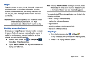 Page 187Applications       180
Maps
Depending on your location, you can view basic, custom, and 
satellite maps and local business information, including 
locations, contact information,  and driving directions. You 
can also post public messages about a location and track 
your friends.
Important! Before using Google Maps you must have at least  an active data (3G) connection. The Maps 
application does not cover every country or city.
Enabling a Location Source
Before you use Google Maps and find your location...