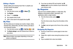 Page 191Applications       184
Editing a Playlist
Besides adding and removing music files in a playlist, you 
can also rename the playlist.
To edit a playlist:1. From the Home screen, tap    ➔ 
Music .
2. Ta p  
Playlists.
3. Press   ➔ 
Edit title.
4. Tap a playlist name to edit.
5. Enter a new name for the playlist then tap 
OK.
My Files
My Files allows you to manage your sounds, images, videos, 
bluetooth files, Android files, and other memory card data in 
one convenient location.
1. From the Home screen, tap...