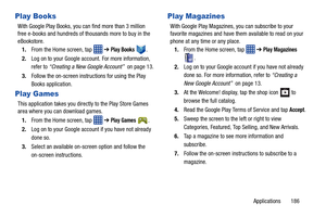 Page 193Applications       186
Play Books
With Google Play Books, you can find more than 3 million 
free e-books and hundreds of thousands more to buy in the 
eBookstore.
1. From the Home screen, tap    ➔ 
Play Books .
2. Log on to your Google account. For more information, 
refer to  “Creating a New Google Account”  on page 13.
3. Follow the on-screen instru ctions for using the Play 
Books application.
Play Games
This application takes you directly to the Play Store Games 
area where you can download games.
1....