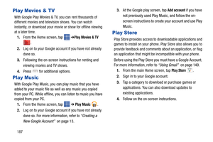 Page 194187
Play Movies & TV
With Google Play Movies & TV, you can rent thousands of 
different movies and television shows. You can watch 
instantly, or download your movie or show for offline viewing 
at a later time. 1. From the Home screen, tap    ➔
Play Movies & TV 
.
2. Log on to your Google account if you have not already 
done so. 
3. Following the on-screen instructions for renting and 
viewing movies and TV shows.
4. Press   for additional options.
Play Music
With Google Play Music, you can play music...