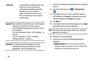 Page 202195
Important! You must first connect both of your communicating devices to the same Wi -Fi and be using an 
active/registered Samsung account prior to using 
this application. 
For more information, refer to  “Wi-Fi Settings”  on 
page 86. 
For more information, refer to  “Creating a 
Samsung Account”  on page 12.
Important! The Samsung account manages the access 
information (username/password) to several 
applications, such as Samsung Link. 1.
Log in to your Samsung account if you have not already...