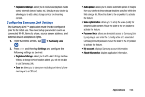 Page 203Applications       196
: allows you to receive and playback media 
stored externally (server, laptop, etc.) directly on your device by 
allowing you to add a Web storage service for streaming 
content.
Configuring Samsung Link Settings
The Samsung Link™ application  must first be configured 
prior to its initial use. You must setup parameters such as 
connected Wi-Fi, Items to share, source server address, and 
external device acceptance rights.
1. From the Home screen, tap    ➔ 
Samsung Link 
. 
2....