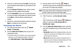 Page 209Applications       202
4.
Enter your current zip code and tap 
Done. This zip code 
must correspond to the locati on of your desired TV and 
set top box.
5. From the 
Find your TV service screen, select a service 
provider from the available channel listing.
6. From the 
Personalize screen, you can either follow the 
on-screen prompts to personalize your desired content 
or tap 
Skip to continue without customizing your 
content.
7. Read the on-screen Peel Disclaimer agreement and tap 
Agree to complete...