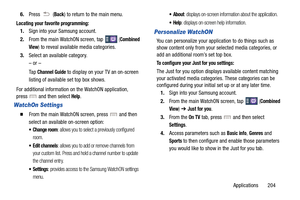Page 211Applications       204
6.
Press  (
Back) to return to the main menu.
Locating your favorite programming:
1.Sign into your Samsung account. 
2. From the main WatchON screen, tap   (
Combined 
View
)  to reveal available media categories.  
3. Select an available category.
– or –
Ta p  
Channel Guide to display on your TV an on-screen 
listing of available set top box shows. 
For additional information on  the WatchON application, 
press   and then select 
Help.
WatchOn Settings
  From the main WatchON...