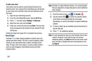 Page 212205
To add a new room:
Your device can be used to control boxes/receivers from 
several rooms. You could go fr om controlling your set top box 
in your living room and then  move into your bedroom to do 
the same.
1. Sign into your Samsung account. 
2. From the main WatchON screen, tap the 
On TV tab
3. Press   and then select 
Settings ➔ Add room.
4. Name the new room and tap 
Next.
5. Enter your current zip code and tap 
Done. This zip code 
must correspond to the locati on of your desired TV and 
set...