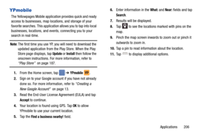 Page 213Applications       206
YPmobile
The Yellowpages Mobile application provides quick and ready 
access to businesses, map locations, and storage of your 
favorite searches. This application allows you to tap into local 
businesses, locations, and events, connecting you to your 
search in real-time.
Note: The first time you use YP, you will need to download the 
updated application from the Play Store. When the Play 
Store page displays, tap 
Update or Install then follow the 
onscreen instructions. For more...