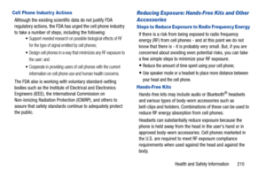Page 217Health and Safety Information       210
Cell Phone Industr y Actions
Although the existing scientific data do not justify FDA 
regulatory actions, the FDA has urged the cell phone industry 
to take a number of steps, including the following:
Support-needed research on possible biological effects of RF 
for the type of signal emitted by cell phones;
Design cell phones in a way that minimizes any RF exposure to 
the user; and
Cooperate in providing users of cell phones with the current 
information on cell...