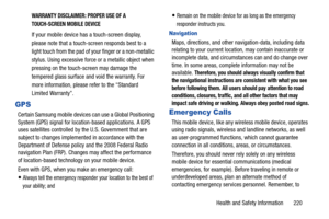 Page 227Health and Safety Information       220
WARRANTY DISCLAIMER: PROPER USE OF A 
TOUCH-SCREEN MOBILE DEVICE
If your mobile device has a touch-screen display, 
please note that a touch-screen responds best to a 
light touch from the pad of your finger or a non-metallic 
stylus. Using excessive force or a metallic object when 
pressing on the touch-screen may damage the 
tempered glass surface and void the warranty. For 
more information, please refer to the “Standard 
Limited Warranty”.
GPS
Certain Samsung...