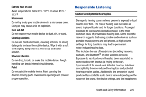 Page 229Health and Safety Information       222
Extreme heat or cold
Avoid temperatures below 0°C / 32°F or above 45°C / 
113°F.
Microwaves
Do not try to dry your mobile device in a microwave oven. 
Doing so may cause a fire or explosion.
Dust and dirt
Do not expose your mobile device to dust, dirt, or sand.
Cleaning solutions
Do not use harsh chemicals, cleaning solvents, or strong 
detergents to clean the mobile device. Wipe it with a soft 
cloth slightly dampened in a mild soap-and-water 
solution.
Shock or...