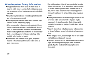 Page 236229
Other Important Safety Information
Only qualified personnel should service the mobile device or 
install the mobile device in a vehicle. Faulty installation or service 
may be dangerous and may invalidate any warranty applicable to 
the device.
Ensure that any mobile devices or related equipment installed in 
your vehicle are securely mounted.
Check regularly that all wireless mobile device equipment in your 
vehicle is mounted and operating properly.
When using a headset in dry environments, static...