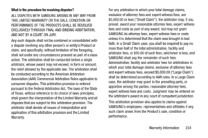 Page 241Warranty Information       234
What is the procedure for resolving disputes?
ALL DISPUTES WITH SAMSUNG ARISING IN ANY WAY FROM 
THIS LIMITED WARRANTY OR THE SALE, CONDITION OR 
PERFORMANCE OF THE PRODUCTS SHALL BE RESOLVED 
EXCLUSIVELY THROUGH FINAL AND BINDING ARBITRATION, 
AND NOT BY A COURT OR JURY. 
Any such dispute shall not be combined or consolidated with 
a dispute involving any other pers on’s or entity’s Product or 
claim, and specifically, without limitation of the foregoing, 
shall not under...