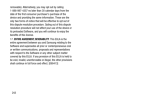 Page 250243
removable). Alternatively, you may opt out by calling 
1-888-987-4357 no later than 30 calendar days from the 
date of the first consumer purchasers purchase of the 
device and providing the same information. These are the 
only two forms of notice that will be effective to opt out of 
this dispute resolution procedure. Opting out of this dispute 
resolution procedure will not affe
ct your use of the device or 
its preloaded Software, and you will continue to enjoy the 
benefits of this license.
17....